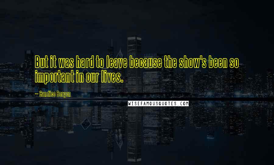 Candice Bergen Quotes: But it was hard to leave because the show's been so important in our lives.