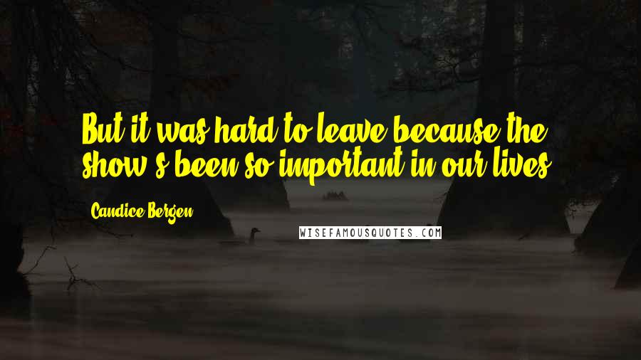 Candice Bergen Quotes: But it was hard to leave because the show's been so important in our lives.