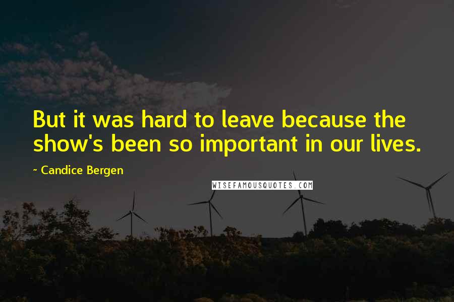 Candice Bergen Quotes: But it was hard to leave because the show's been so important in our lives.