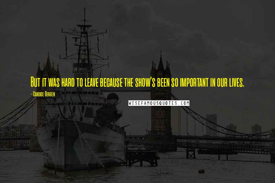 Candice Bergen Quotes: But it was hard to leave because the show's been so important in our lives.