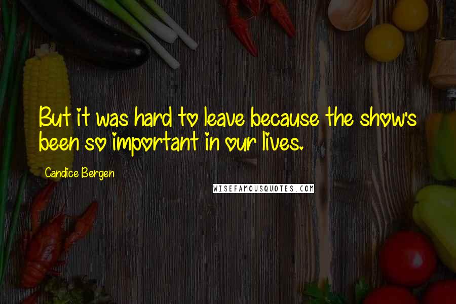 Candice Bergen Quotes: But it was hard to leave because the show's been so important in our lives.