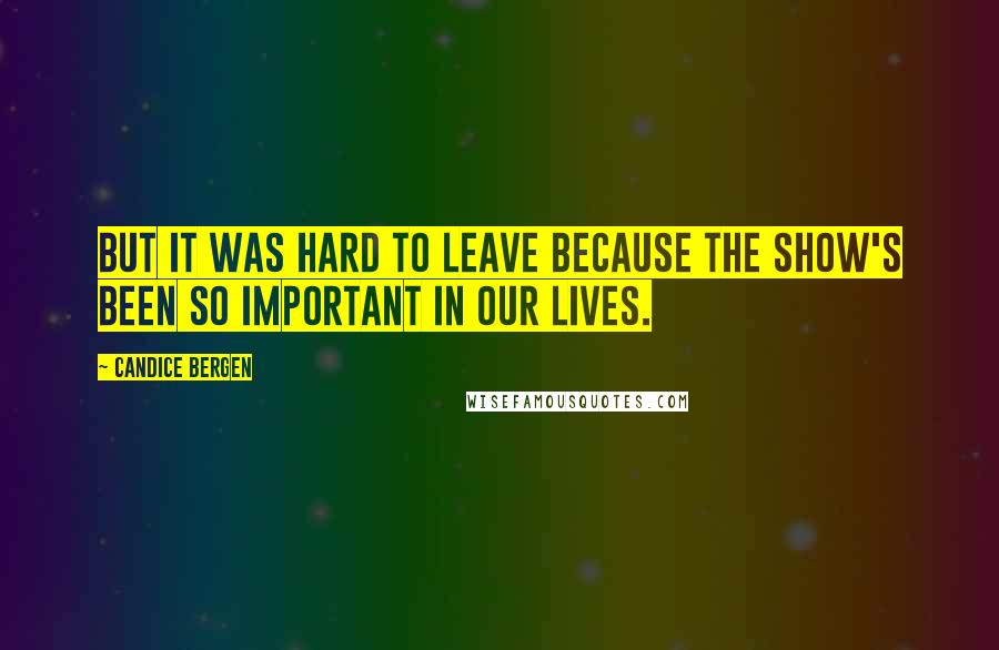 Candice Bergen Quotes: But it was hard to leave because the show's been so important in our lives.