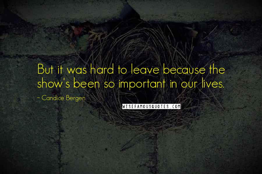 Candice Bergen Quotes: But it was hard to leave because the show's been so important in our lives.