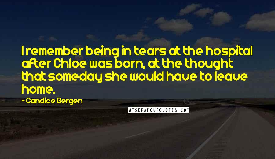 Candice Bergen Quotes: I remember being in tears at the hospital after Chloe was born, at the thought that someday she would have to leave home.