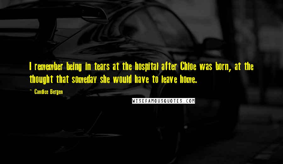 Candice Bergen Quotes: I remember being in tears at the hospital after Chloe was born, at the thought that someday she would have to leave home.