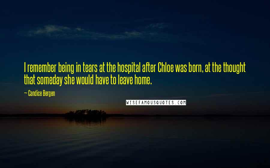 Candice Bergen Quotes: I remember being in tears at the hospital after Chloe was born, at the thought that someday she would have to leave home.