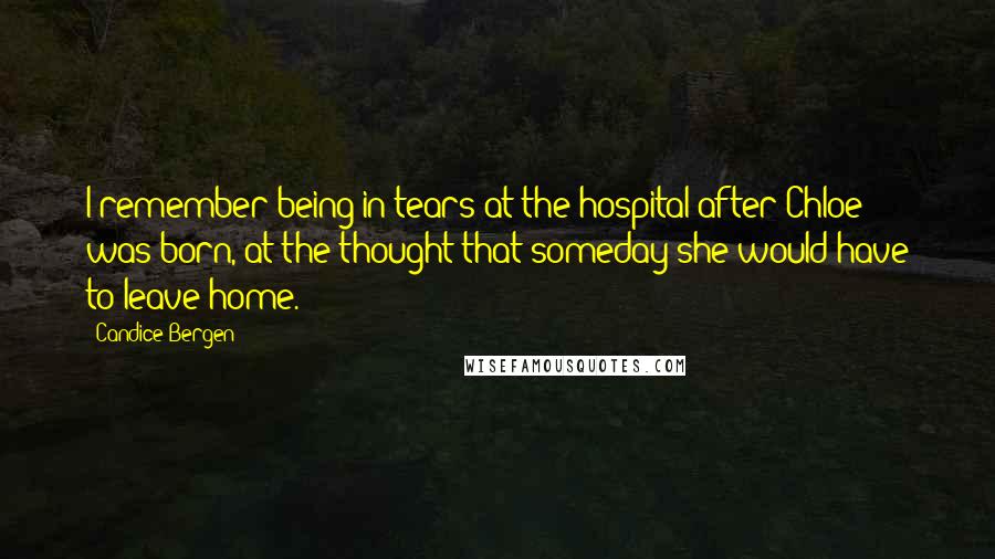 Candice Bergen Quotes: I remember being in tears at the hospital after Chloe was born, at the thought that someday she would have to leave home.