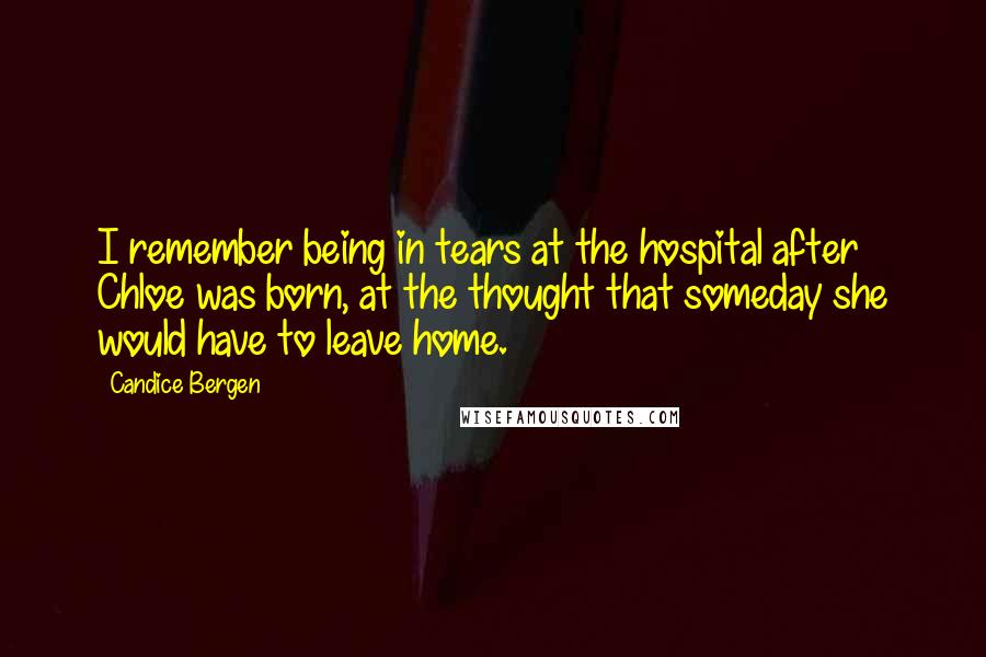 Candice Bergen Quotes: I remember being in tears at the hospital after Chloe was born, at the thought that someday she would have to leave home.