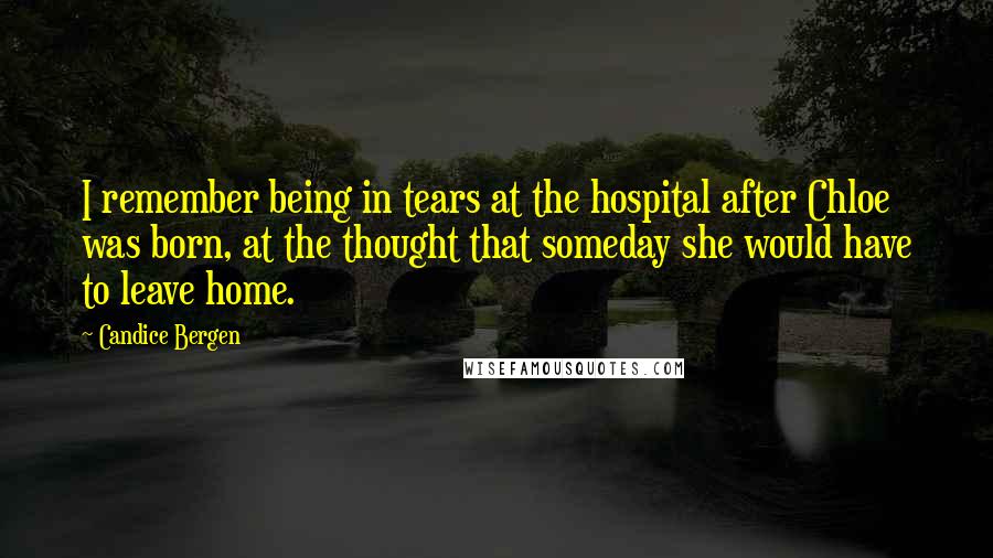 Candice Bergen Quotes: I remember being in tears at the hospital after Chloe was born, at the thought that someday she would have to leave home.