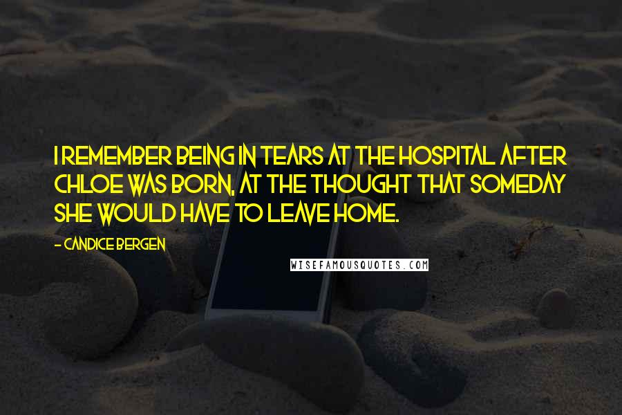 Candice Bergen Quotes: I remember being in tears at the hospital after Chloe was born, at the thought that someday she would have to leave home.