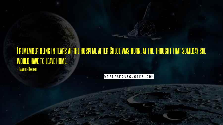 Candice Bergen Quotes: I remember being in tears at the hospital after Chloe was born, at the thought that someday she would have to leave home.