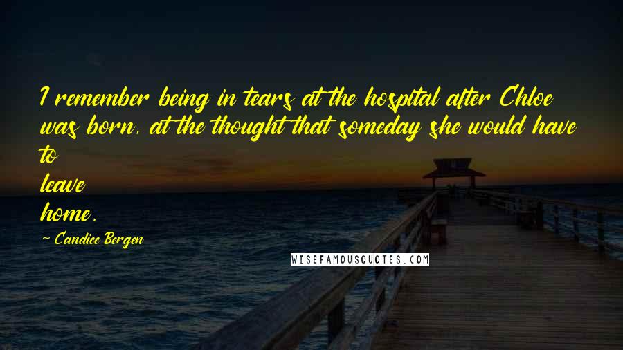 Candice Bergen Quotes: I remember being in tears at the hospital after Chloe was born, at the thought that someday she would have to leave home.