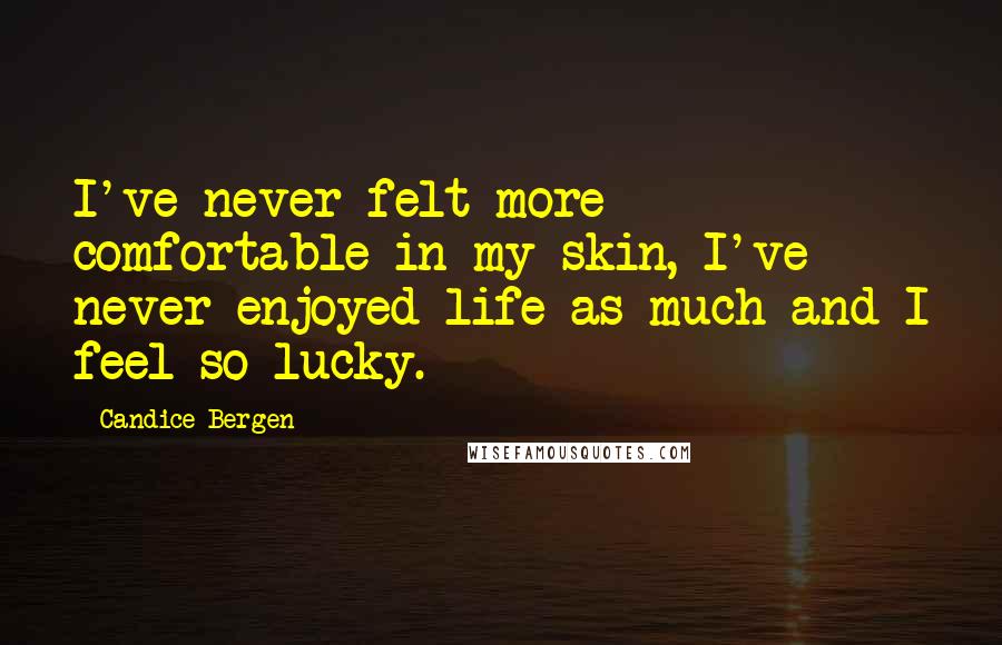 Candice Bergen Quotes: I've never felt more comfortable in my skin, I've never enjoyed life as much and I feel so lucky.