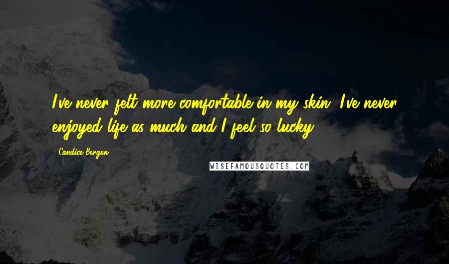 Candice Bergen Quotes: I've never felt more comfortable in my skin, I've never enjoyed life as much and I feel so lucky.