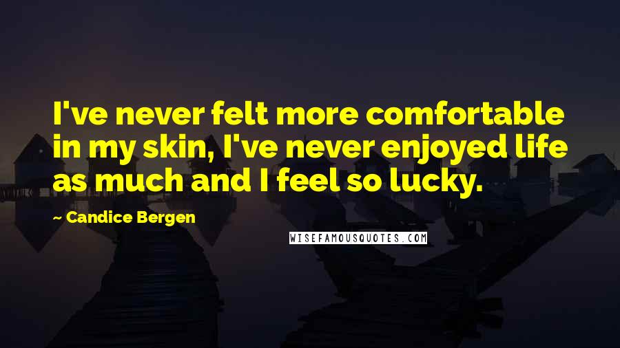 Candice Bergen Quotes: I've never felt more comfortable in my skin, I've never enjoyed life as much and I feel so lucky.