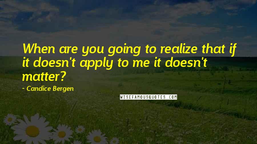Candice Bergen Quotes: When are you going to realize that if it doesn't apply to me it doesn't matter?
