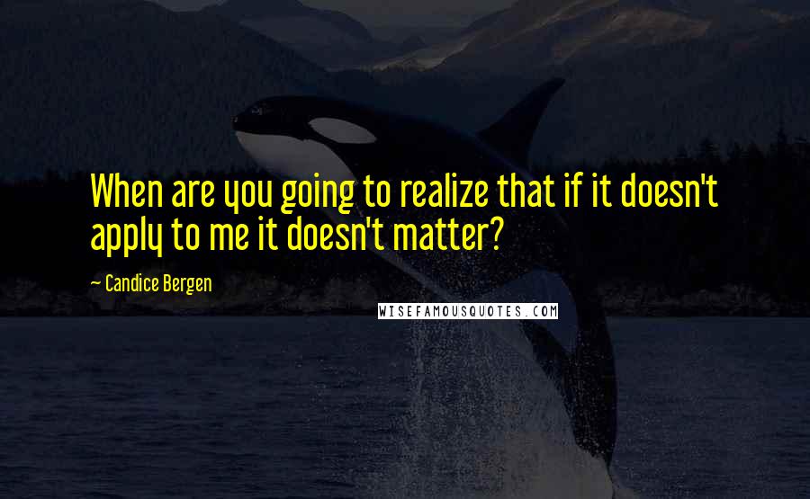 Candice Bergen Quotes: When are you going to realize that if it doesn't apply to me it doesn't matter?