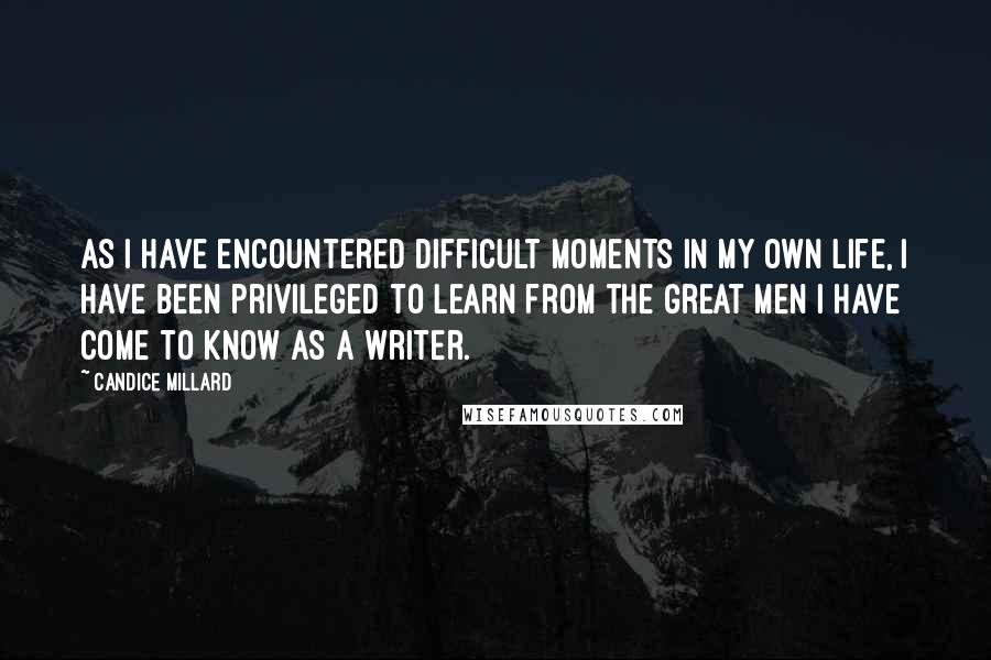 Candice Millard Quotes: As I have encountered difficult moments in my own life, I have been privileged to learn from the great men I have come to know as a writer.