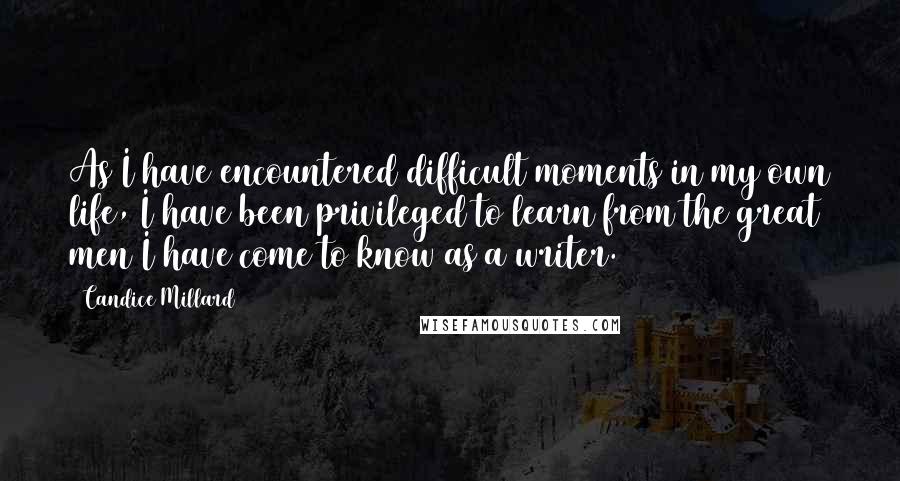 Candice Millard Quotes: As I have encountered difficult moments in my own life, I have been privileged to learn from the great men I have come to know as a writer.