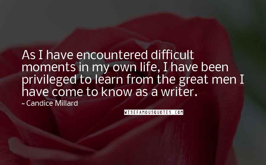 Candice Millard Quotes: As I have encountered difficult moments in my own life, I have been privileged to learn from the great men I have come to know as a writer.