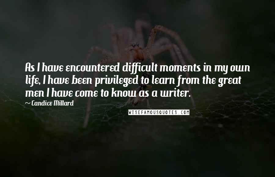 Candice Millard Quotes: As I have encountered difficult moments in my own life, I have been privileged to learn from the great men I have come to know as a writer.