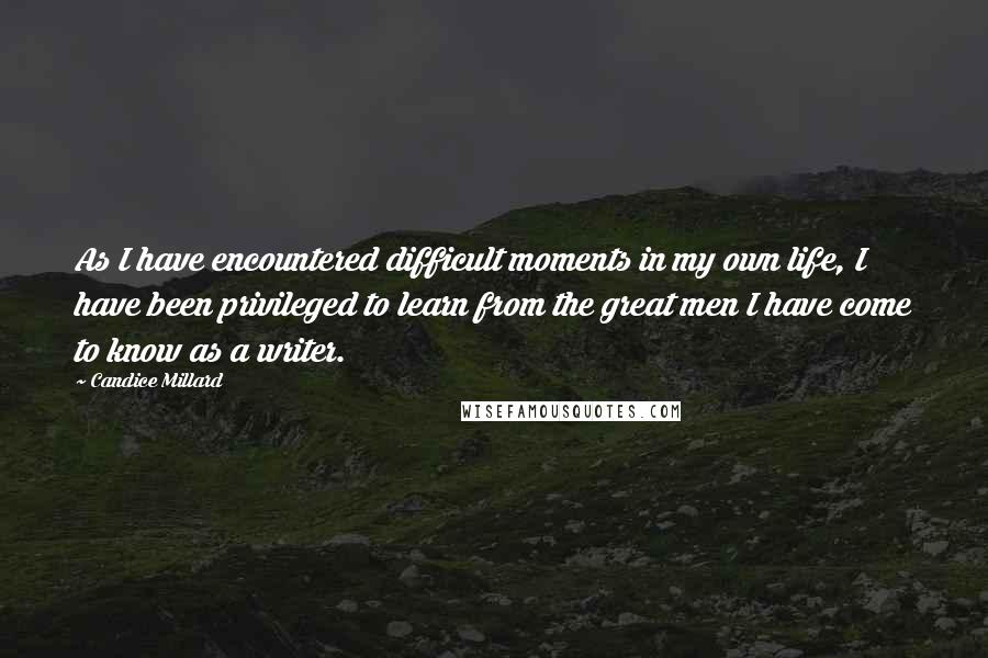 Candice Millard Quotes: As I have encountered difficult moments in my own life, I have been privileged to learn from the great men I have come to know as a writer.