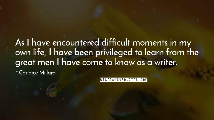 Candice Millard Quotes: As I have encountered difficult moments in my own life, I have been privileged to learn from the great men I have come to know as a writer.