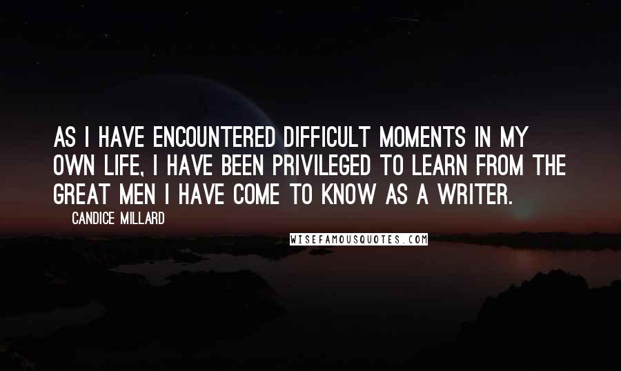 Candice Millard Quotes: As I have encountered difficult moments in my own life, I have been privileged to learn from the great men I have come to know as a writer.
