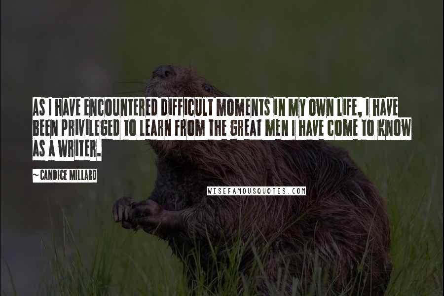 Candice Millard Quotes: As I have encountered difficult moments in my own life, I have been privileged to learn from the great men I have come to know as a writer.