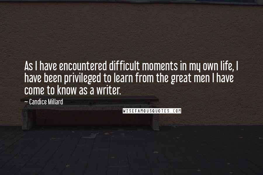 Candice Millard Quotes: As I have encountered difficult moments in my own life, I have been privileged to learn from the great men I have come to know as a writer.