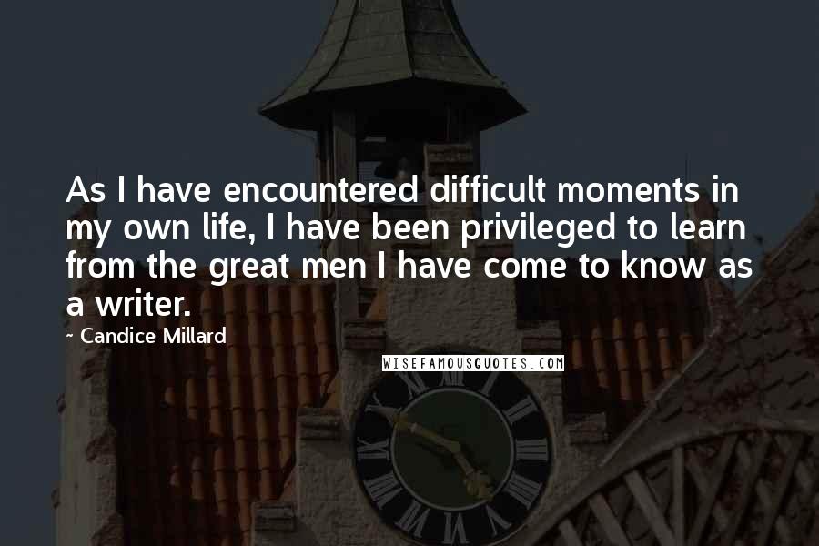 Candice Millard Quotes: As I have encountered difficult moments in my own life, I have been privileged to learn from the great men I have come to know as a writer.