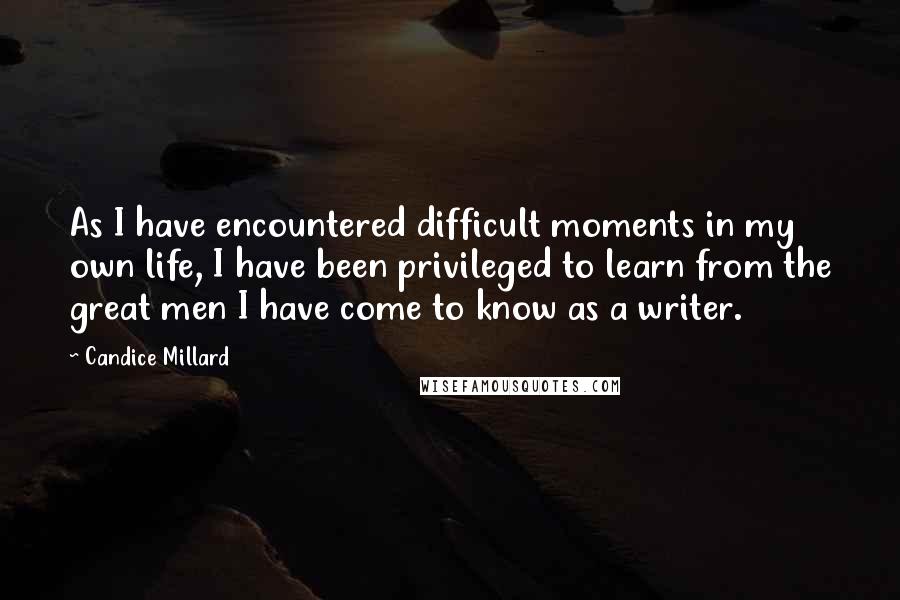 Candice Millard Quotes: As I have encountered difficult moments in my own life, I have been privileged to learn from the great men I have come to know as a writer.