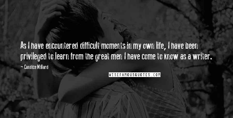 Candice Millard Quotes: As I have encountered difficult moments in my own life, I have been privileged to learn from the great men I have come to know as a writer.