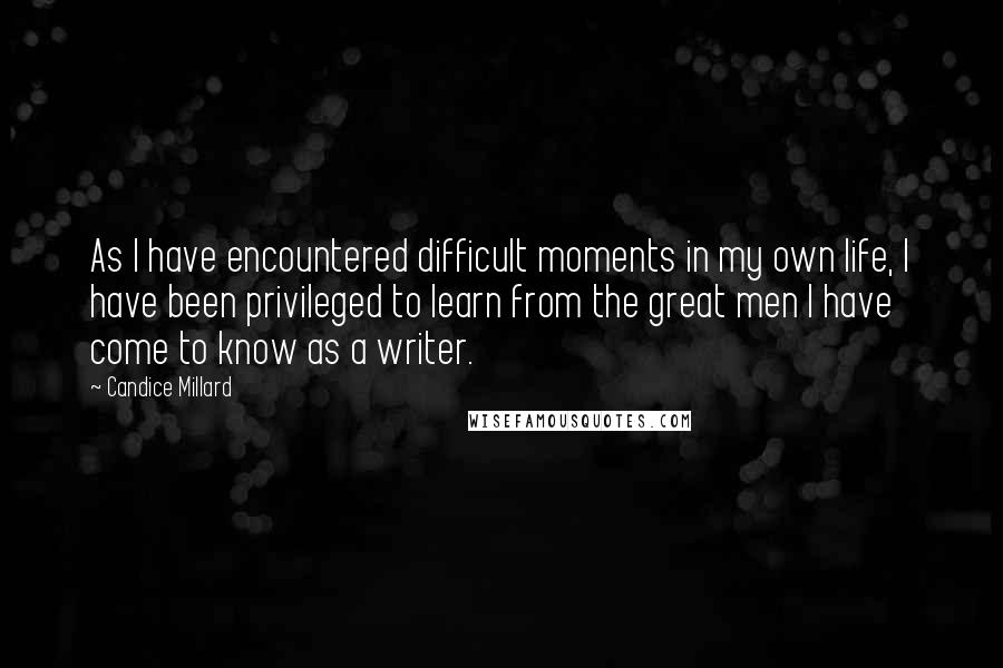 Candice Millard Quotes: As I have encountered difficult moments in my own life, I have been privileged to learn from the great men I have come to know as a writer.