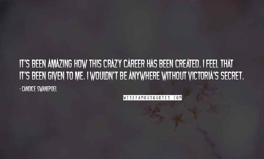 Candice Swanepoel Quotes: It's been amazing how this crazy career has been created. I feel that it's been given to me. I wouldn't be anywhere without Victoria's Secret.