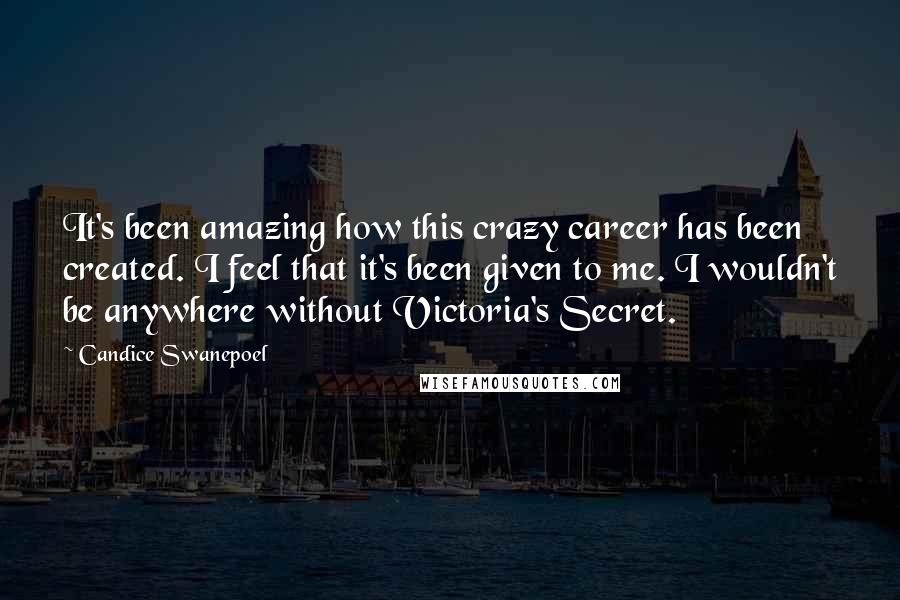 Candice Swanepoel Quotes: It's been amazing how this crazy career has been created. I feel that it's been given to me. I wouldn't be anywhere without Victoria's Secret.