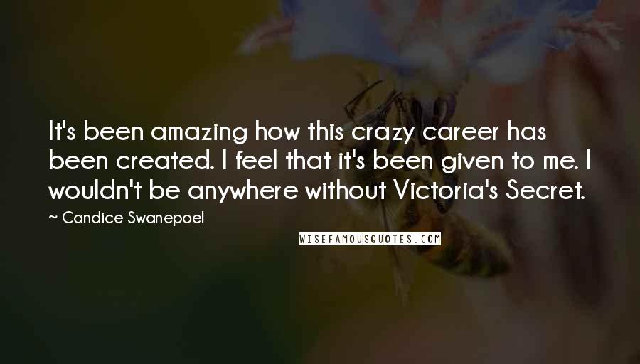Candice Swanepoel Quotes: It's been amazing how this crazy career has been created. I feel that it's been given to me. I wouldn't be anywhere without Victoria's Secret.