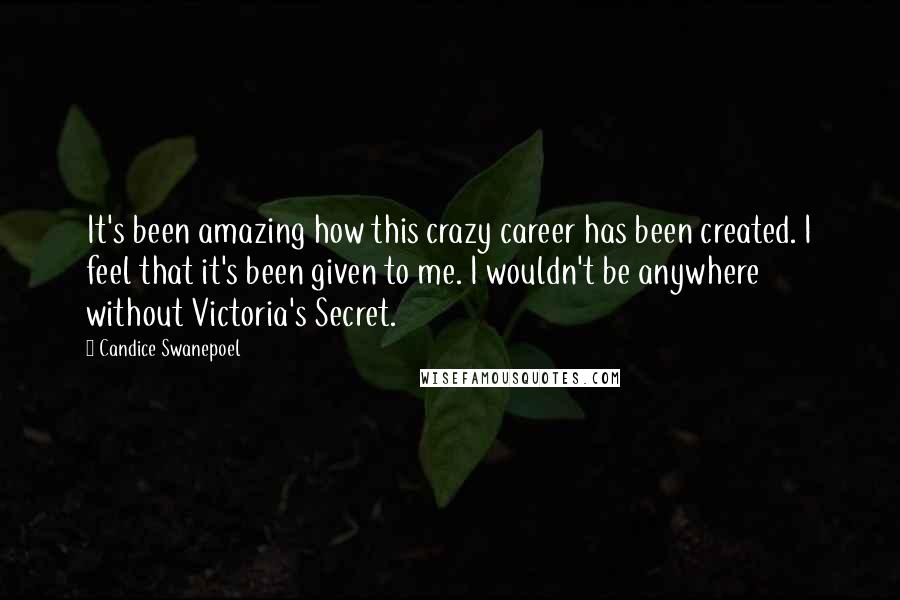 Candice Swanepoel Quotes: It's been amazing how this crazy career has been created. I feel that it's been given to me. I wouldn't be anywhere without Victoria's Secret.