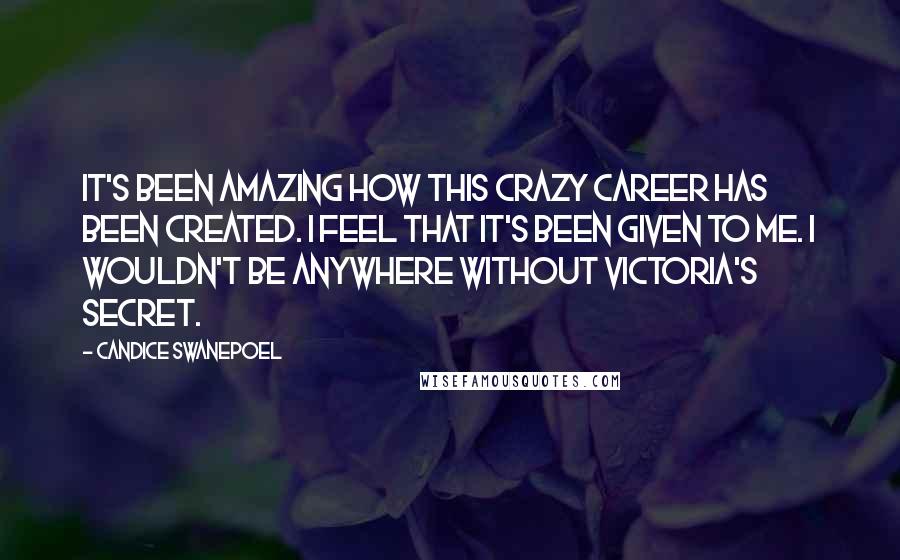 Candice Swanepoel Quotes: It's been amazing how this crazy career has been created. I feel that it's been given to me. I wouldn't be anywhere without Victoria's Secret.