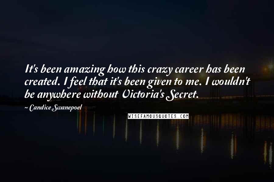 Candice Swanepoel Quotes: It's been amazing how this crazy career has been created. I feel that it's been given to me. I wouldn't be anywhere without Victoria's Secret.