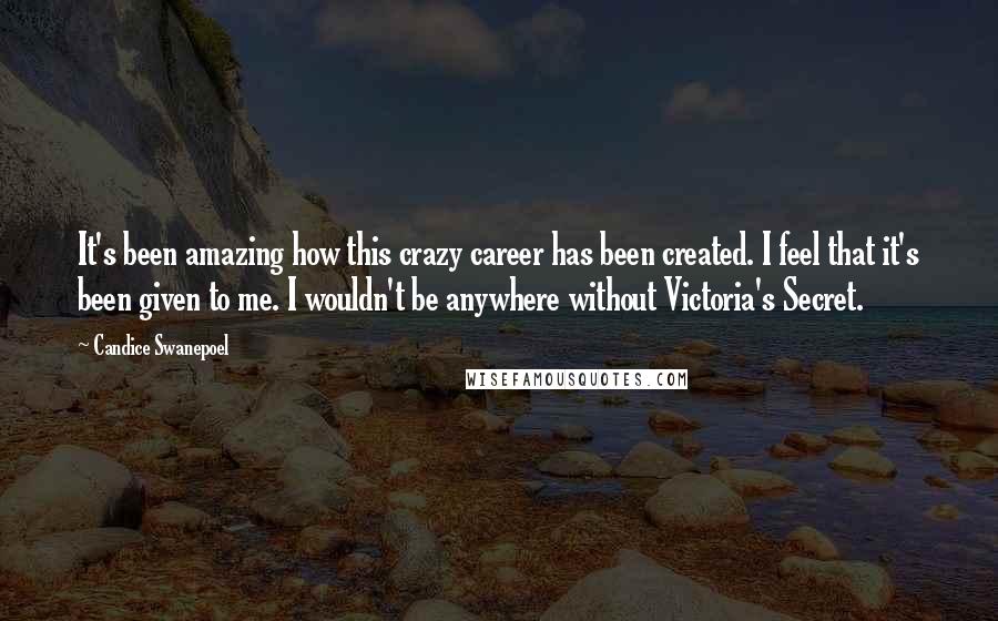 Candice Swanepoel Quotes: It's been amazing how this crazy career has been created. I feel that it's been given to me. I wouldn't be anywhere without Victoria's Secret.
