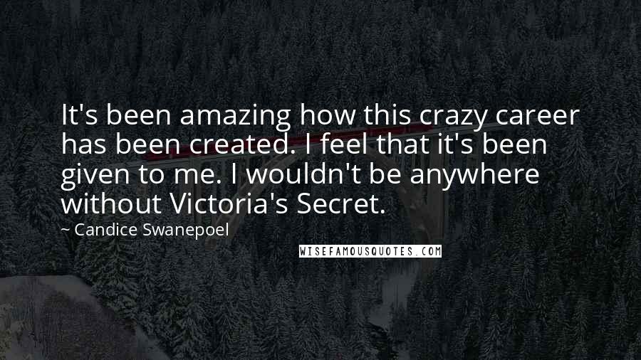 Candice Swanepoel Quotes: It's been amazing how this crazy career has been created. I feel that it's been given to me. I wouldn't be anywhere without Victoria's Secret.