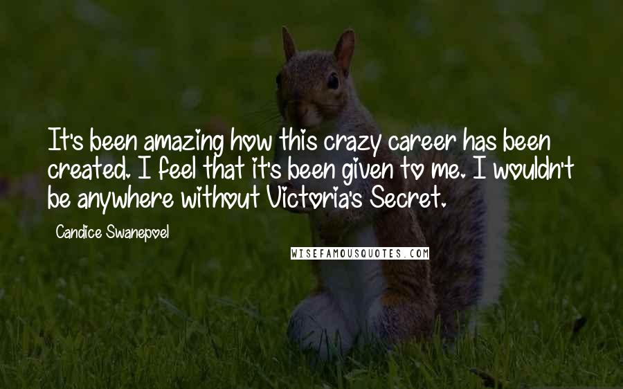 Candice Swanepoel Quotes: It's been amazing how this crazy career has been created. I feel that it's been given to me. I wouldn't be anywhere without Victoria's Secret.