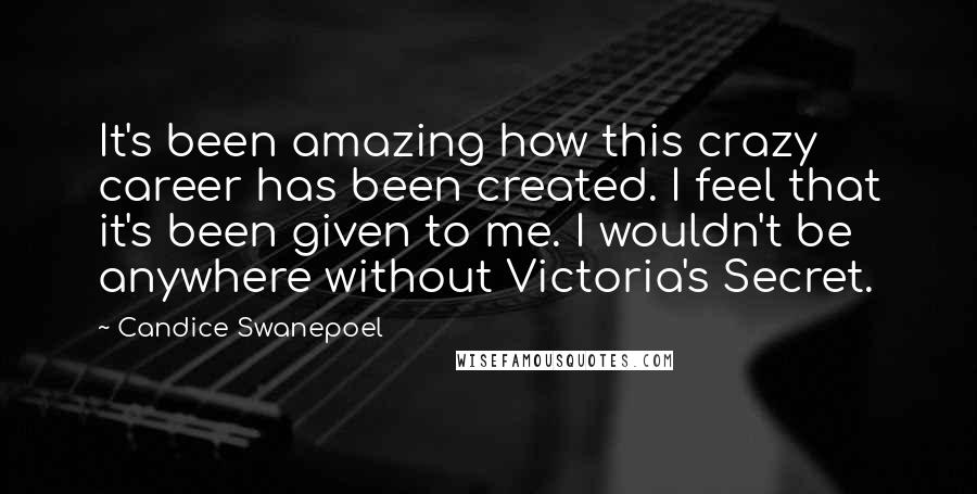 Candice Swanepoel Quotes: It's been amazing how this crazy career has been created. I feel that it's been given to me. I wouldn't be anywhere without Victoria's Secret.