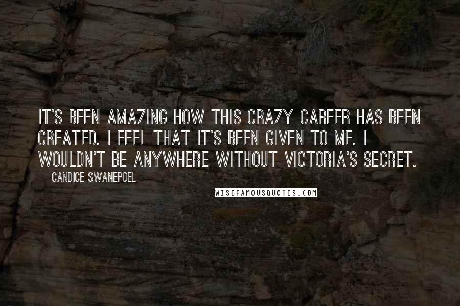 Candice Swanepoel Quotes: It's been amazing how this crazy career has been created. I feel that it's been given to me. I wouldn't be anywhere without Victoria's Secret.