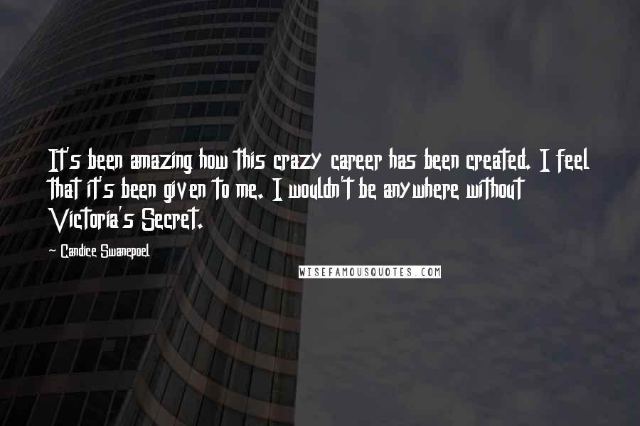 Candice Swanepoel Quotes: It's been amazing how this crazy career has been created. I feel that it's been given to me. I wouldn't be anywhere without Victoria's Secret.