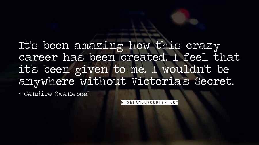Candice Swanepoel Quotes: It's been amazing how this crazy career has been created. I feel that it's been given to me. I wouldn't be anywhere without Victoria's Secret.
