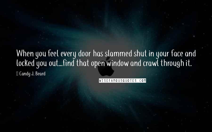 Candy J. Beard Quotes: When you feel every door has slammed shut in your face and locked you out...find that open window and crawl through it.