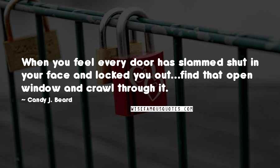Candy J. Beard Quotes: When you feel every door has slammed shut in your face and locked you out...find that open window and crawl through it.