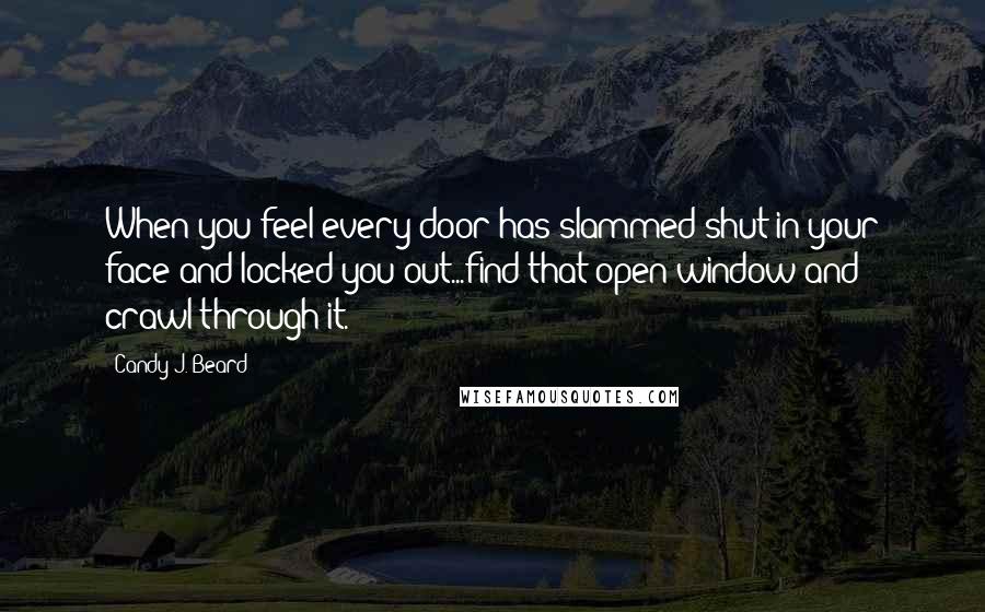 Candy J. Beard Quotes: When you feel every door has slammed shut in your face and locked you out...find that open window and crawl through it.